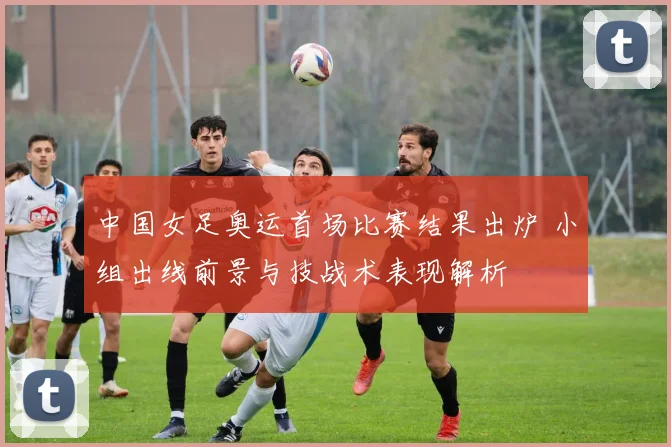 中国女足奥运首场比赛结果出炉 小组出线前景与技战术表现解析