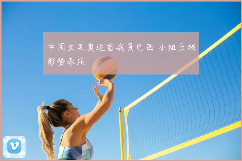 中国女足奥运首战负巴西 小组出线形势承压